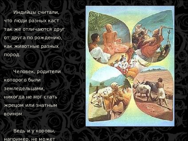 Индийцы считали, что люди разных каст так же отличаются друг от друга по рождению, как животные разных пород. Человек, родители которого были земледельцами, никогда не мог стать жрецом или знатным воином. Ведь и у коровы, например, не может родиться жеребенок или поросенок.  