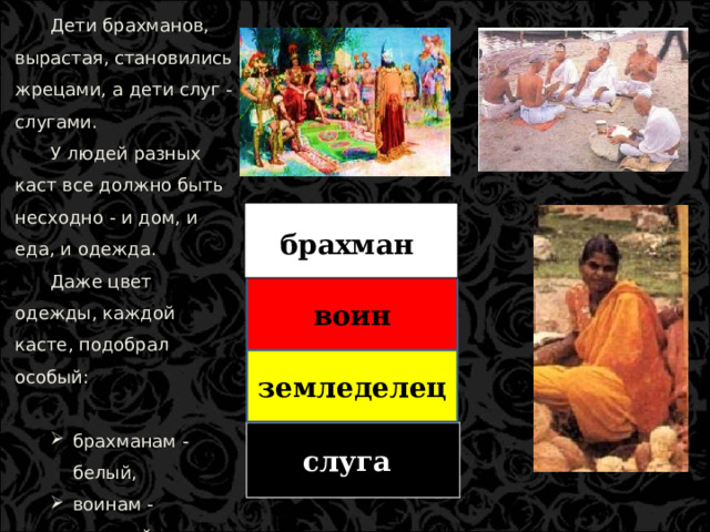 Дети брахманов, вырастая, становились жрецами, а дети слуг - слугами. У людей разных каст все должно быть несходно - и дом, и еда, и одежда. Даже цвет одежды, каждой касте, подобрал особый: брахманам - белый, воинам - красный, земледельцам - желтый, слугам - черный. брахманам - белый, воинам - красный, земледельцам - желтый, слугам - черный. брахман воин земледелец земледелец слуга  