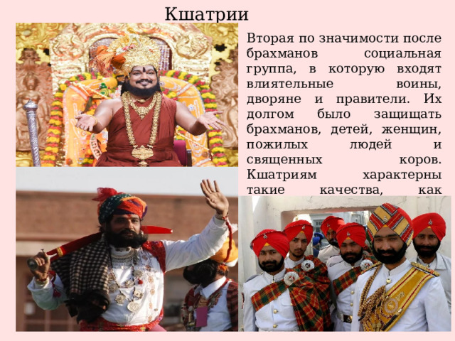 Кшатрии Вторая по значимости после брахманов социальная группа, в которую входят влиятельные воины, дворяне и правители. Их долгом было защищать брахманов, детей, женщин, пожилых людей и священных коров. Кшатриям характерны такие качества, как честолюбие, развитый ум, умелое владение оружием, сила и выносливость. 