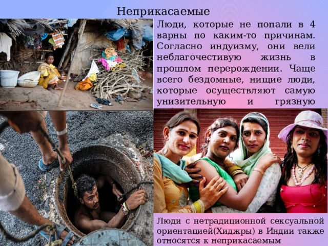 Неприкасаемые Люди, которые не попали в 4 варны по каким-то причинам. Согласно индуизму, они вели неблагочестивую жизнь в прошлом перерождении. Чаще всего бездомные, нищие люди, которые осуществляют самую унизительную и грязную работу. Они попрошайничают и воруют, живут в трущобах. Люди с нетрадиционной сексуальной ориентацией(Хиджры) в Индии также относятся к неприкасаемым 