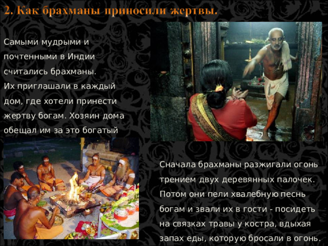 Самыми мудрыми и почтенными в Индии считались брахманы. Их приглашали в каждый дом, где хотели принести жертву богам. Хозяин дома обещал им за это богатый подарок, обычно корову. Сначала брахманы разжигали огонь трением двух деревянных палочек. Потом они пели хвалебную песнь богам и звали их в гости - посидеть на связках травы у костра, вдыхая запах еды, которую бросали в огонь.  