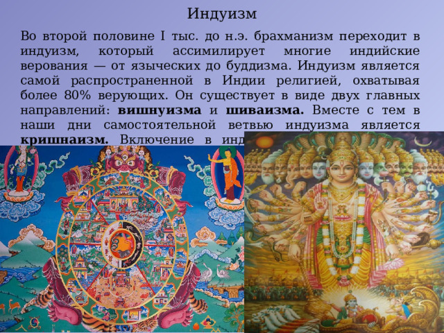 Индуизм Во второй половине I тыс. до н.э. брахманизм переходит в индуизм, который ассимилирует многие индийские верования — от языческих до буддизма. Индуизм является самой распространенной в Индии религией, охватывая более 80% верующих. Он существует в виде двух главных направлений: вишнуизма и шиваизма. Вместе с тем в наши дни самостоятельной ветвью индуизма является кришнаизм. Включение в индуизм различных культов осуществляется через концепцию аватары (воплощений) Вишны. 