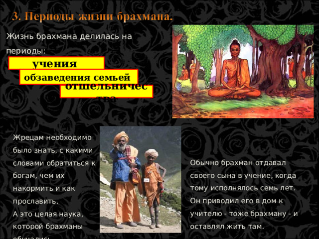 Жизнь брахмана делилась на периоды: учения обзаведения семьей отшельничества Жрецам необходимо было знать, с какими словами обратиться к богам, чем их накормить и как прославить. А это целая наука, которой брахманы обучались старательно и долго. Обычно брахман отдавал своего сына в учение, когда тому исполнялось семь лет. Он приводил его в дом к учителю - тоже брахману - и оставлял жить там.  