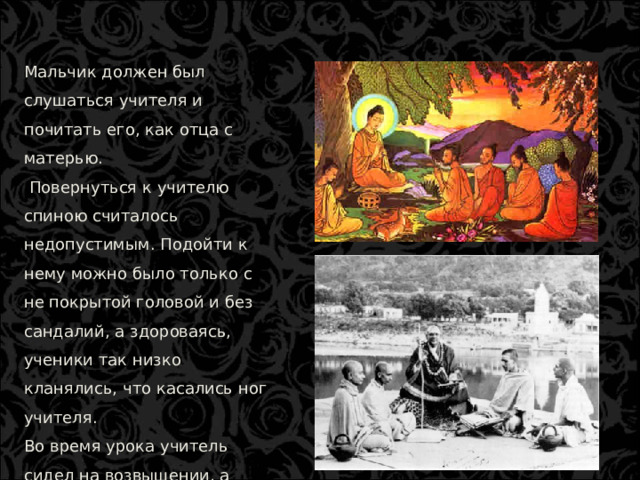Мальчик должен был слушаться учителя и почитать его, как отца с матерью.  Повернуться к учителю спиною считалось недопустимым. Подойти к нему можно было только с не покрытой головой и без сандалий, а здороваясь, ученики так низко кланялись, что касались ног учителя. Во время урока учитель сидел на возвышении, а ученики перед ним на земле, подстелив циновки.  