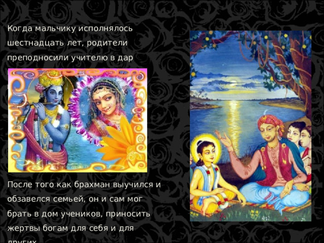 Когда мальчику исполнялось шестнадцать лет, родители преподносили учителю в дар корову, а сыну подыскивали невесту. После того как брахман выучился и обзавелся семьей, он и сам мог брать в дом учеников, приносить жертвы богам для себя и для других.  