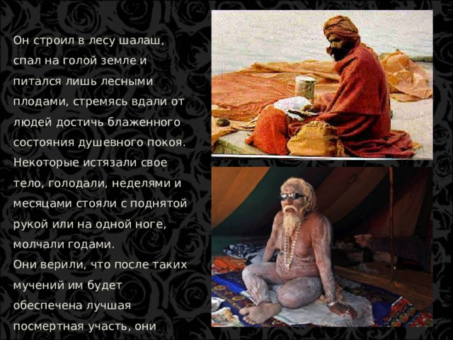 Он строил в лесу шалаш, спал на голой земле и питался лишь лесными плодами, стремясь вдали от людей достичь блаженного состояния душевного покоя. Некоторые истязали свое тело, голодали, неделями и месяцами стояли с поднятой рукой или на одной ноге, молчали годами. Они верили, что после таких мучений им будет обеспечена лучшая посмертная участь, они попадут на небеса.  