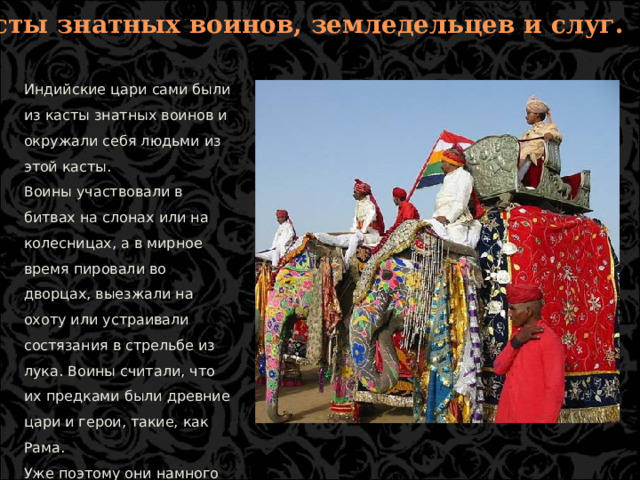4. Касты знатных воинов, земледельцев и слуг. Индийские цари сами были из касты знатных воинов и окружали себя людьми из этой касты. Воины участвовали в битвах на слонах или на колесницах, а в мирное время пировали во дворцах, выезжали на охоту или устраивали состязания в стрельбе из лука. Воины считали, что их предками были древние цари и герои, такие, как Рама. Уже поэтому они намного выше простых земледельцев, а тем более слуг.  