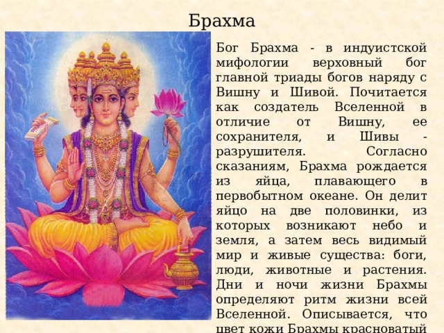 Брахма Бог Брахма - в индуистской мифологии верховный бог главной триады богов наряду с Вишну и Шивой. Почитается как создатель Вселенной в отличие от Вишну, ее сохранителя, и Шивы - разрушителя. Согласно сказаниям, Брахма рождается из яйца, плавающего в первобытном океане. Он делит яйцо на две половинки, из которых возникают небо и земля, а затем весь видимый мир и живые существа: боги, люди, животные и растения. Дни и ночи жизни Брахмы определяют ритм жизни всей Вселенной. Описывается, что цвет кожи Брахмы красноватый и одет он в красные одежды. Брахма имеет четыре головы, четыре лика и четыре руки. 