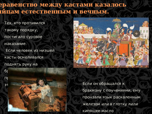 6. Неравенство между кастами казалось индийцам естественным и вечным. Тех, кто противился такому порядку, постигало суровое наказание.  Если человек из низшей касты осмеливался поднять руку на брахмана, царь приказывал отрубить ему эту руку. Если он обращался к брахману с поучениями, ему пронзали язык раскаленным железом или в глотку лили кипящее масло  