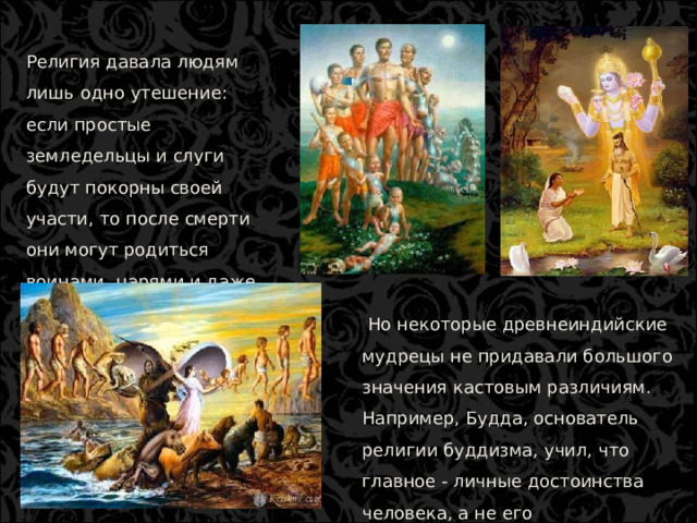 Религия давала людям лишь одно утешение: если простые земледельцы и слуги будут покорны своей участи, то после смерти они могут родиться воинами, царями и даже брахманами.  Но некоторые древнеиндийские мудрецы не придавали большого значения кастовым различиям. Например, Будда, основатель религии буддизма, учил, что главное - личные достоинства человека, а не его происхождение  