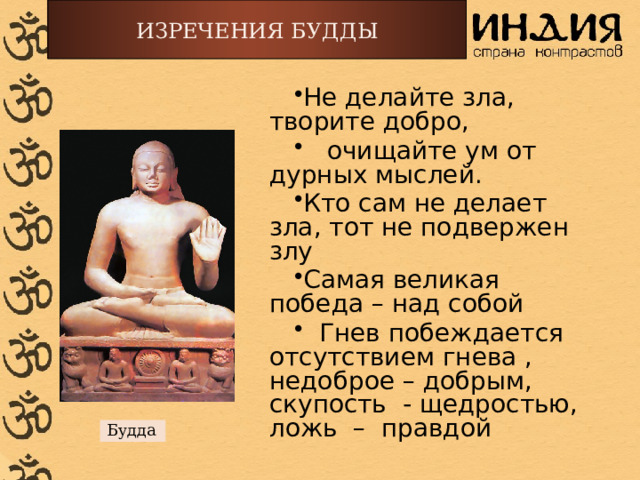 ИЗРЕЧЕНИЯ БУДДЫ Не делайте зла, творите добро,  очищайте ум от дурных мыслей. Кто сам не делает зла, тот не подвержен злу Самая великая победа – над собой  Гнев побеждается отсутствием гнева , недоброе – добрым, скупость - щедростью, ложь – правдой Будда 