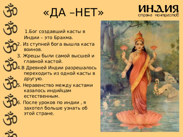 «ДА –НЕТ»  1.Бог создавший касты в Индии – это Брахма. 2. Из ступней бога вышла каста воинов. 3. Жрецы были самой высшей и главной кастой. 4.В Древней Индии разрешалось переходить из одной касты в другую. 5. Неравенство между кастами казалось индийцам естественным. 6. После уроков по индии , я захотел больше узнать об этой стране. 