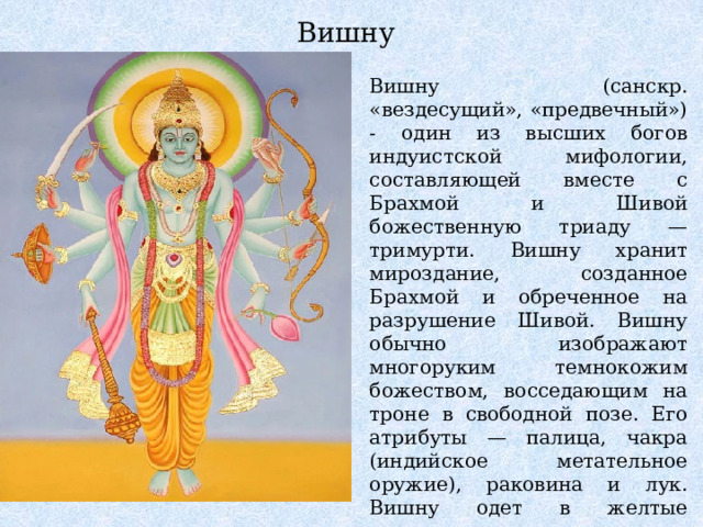 Вишну Вишну (санскр. «вездесущий», «предвечный») - один из высших богов индуистской мифологии, составляющей вместе с Брахмой и Шивой божественную триаду — тримурти. Вишну хранит мироздание, созданное Брахмой и обреченное на разрушение Шивой. Вишну обычно изображают многоруким темнокожим божеством, восседающим на троне в свободной позе. Его атрибуты — палица, чакра (индийское метательное оружие), раковина и лук. Вишну одет в желтые шелковые одежды и увенчан диадемой, на шее его благоуханные гирлянды а на руках — браслеты. 