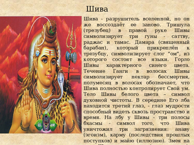Шива Шива - разрушитель вселенной, но он же воссоздаёт ее заново. Тришула (трезубец) в правой руке Шивы символизирует три гуны - саттву, раджас и тамас. Дамара (священный барабан), который прикреплён к трезубцу, символизирует слог 