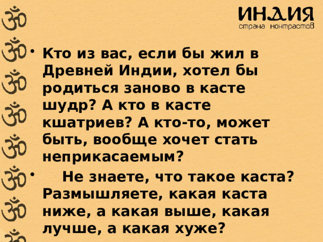 Кто из вас, если бы жил в Древней Индии, хотел бы родиться заново в касте шудр? А кто в касте кшатриев? А кто-то, может быть, вообще хочет стать неприкасаемым?     Не знаете, что такое каста? Размышляете, какая каста ниже, а какая выше, какая лучше, а какая хуже? 