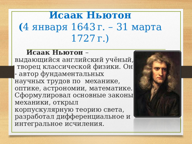 Исаак Ньютон  ( 4 января 1643 г. – 31 марта 1727 г.)  Исаак Ньютон – выдающийся английский учёный, творец классической физики. Он - автор фундаментальных научных трудов по механике, оптике, астрономии, математике. Сформулировал основные законы механики , открыл корпускулярную теорию света, разработал дифференциальное и интегральное исчиления. 