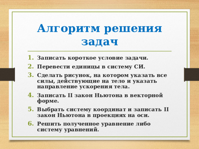 Алгоритм решения задач Записать короткое условие задачи. Перевести единицы в систему СИ. Сделать рисунок, на котором указать все силы, действующие на тело и указать направление ускорения тела. Записать II закон Ньютона в векторной форме. Выбрать систему координат и записать II закон Ньютона в проекциях на оси. Решить полученное уравнение либо систему уравнений. 