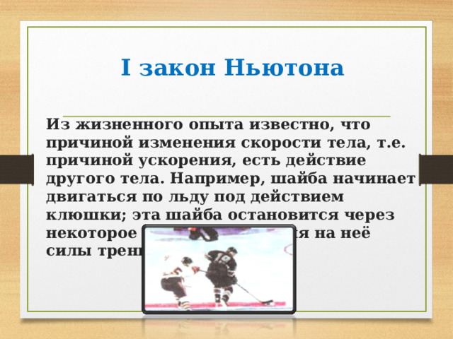  I закон Ньютона Из жизненного опыта известно, что причиной изменения скорости тела, т.е. причиной ускорения, есть действие другого тела. Например, шайба начинает двигаться по льду под действием клюшки; эта шайба остановится через некоторое время от действия на неё силы трения о лёд . 