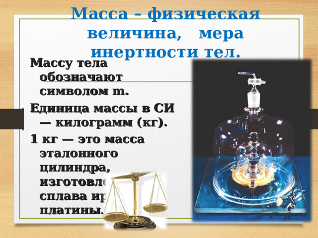 Масса – физическая величина, мера инертности тел . Массу тела обозначают символом m. Единица массы в СИ — килограмм (кг). 1 кг — это масса эталонного цилиндра, изготовленого из сплава  иридия и платины . 