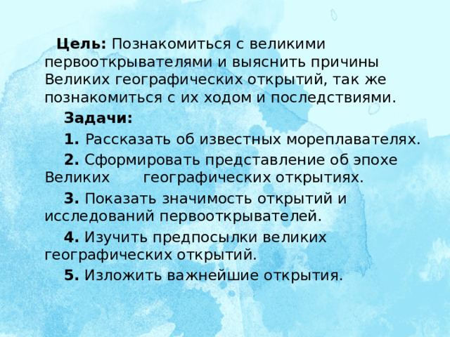  Цель: Познакомиться с великими первооткрывателями и выяснить причины Великих географических открытий, так же познакомиться с их ходом и последствиями.  Задачи:  1. Рассказать об известных мореплавателях.  2. Сформировать представление об эпохе Великих географических открытиях.  3. Показать значимость открытий и исследований первооткрывателей.  4. Изучить предпосылки великих географических открытий.  5. Изложить важнейшие открытия.   