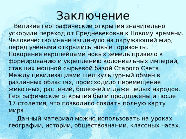 Заключение  Великие географические открытия значительно ускорили переход от Средневековья к Новому времени. Человечество иначе взглянуло на окружающий мир, перед учеными открылись новые горизонты. Покорение европейцами новых земель привело к формированию и укреплению колониальных империй, ставших мощной сырьевой базой Старого Света. Между цивилизациями шел культурный обмен в различных областях, происходило перемещение животных, растений, болезней и даже целых народов. Географические открытия были продолжены и после 17 столетия, что позволило создать полную карту мира.  Данный материал можно использовать на уроках географии, истории, обществознании, классных часах.   