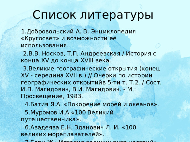 Список литературы  1.Добровольский А. В .  Энциклопедия «Кругосвет» и возможности её использования.  2.В.В. Носков, Т.П. Андреевская / История с конца XV до конца XVIII века.  3.Великие географические открытия (конец XV - середина XVII в.) // Очерки по истории географических открытийв 5-ти т. Т.2. / Сост. И.П. Магидович, В.И. Магидович. - М.: Просвещение, 1983.  4.Батия Я.А. «Покорение морей и океанов».  5.Муромов И.А «100 Великий путешественника».  6.Авадеява Е.Н, Зданович Л. И. «100 великих мореплавателей».  7.Берн Ж.»История великих путешествий». М., 1993. 