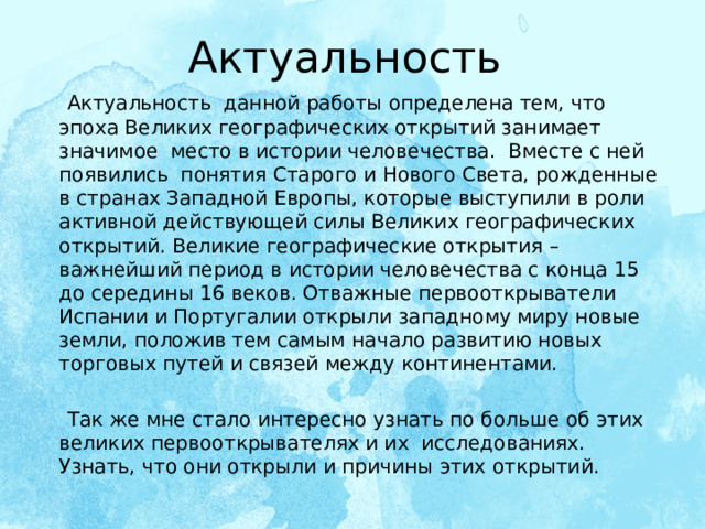 Актуальность  Актуальность данной работы определена тем, что эпоха Великих географических открытий занимает значимое место в истории человечества. Вместе с ней появились понятия Старого и Нового Света, рожденные в странах Западной Европы, которые выступили в роли активной действующей силы Великих географических открытий. Великие географические открытия – важнейший период в истории человечества с конца 15 до середины 16 веков. Отважные первооткрыватели Испании и Португалии открыли западному миру новые земли, положив тем самым начало развитию новых торговых путей и связей между континентами.  Так же мне стало интересно узнать по больше об этих великих первооткрывателях и их исследованиях. Узнать, что они открыли и причины этих открытий.   