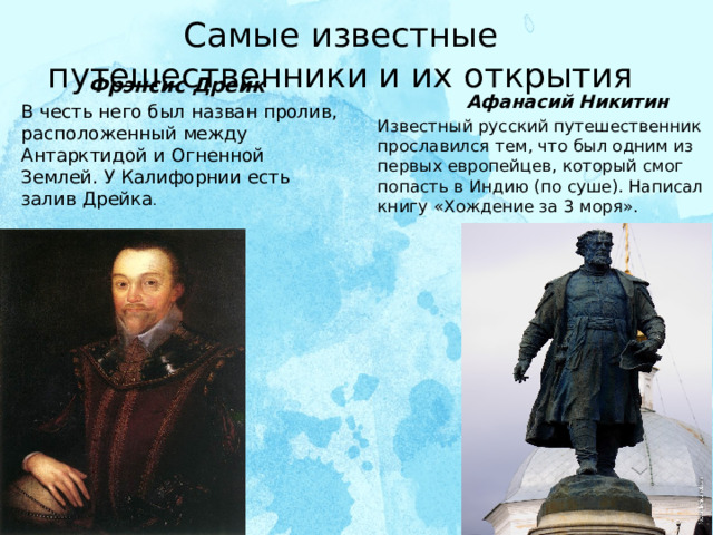 Самые известные путешественники и их открытия  Фрэнсис Дрейк  Афанасий Никитин В честь него был назван пролив, расположенный между Антарктидой и Огненной Землей. У Калифорнии есть залив Дрейка .   Известный русский путешественник прославился тем, что был одним из первых европейцев, который смог попасть в Индию (по суше). Написал книгу «Хождение за 3 моря».    