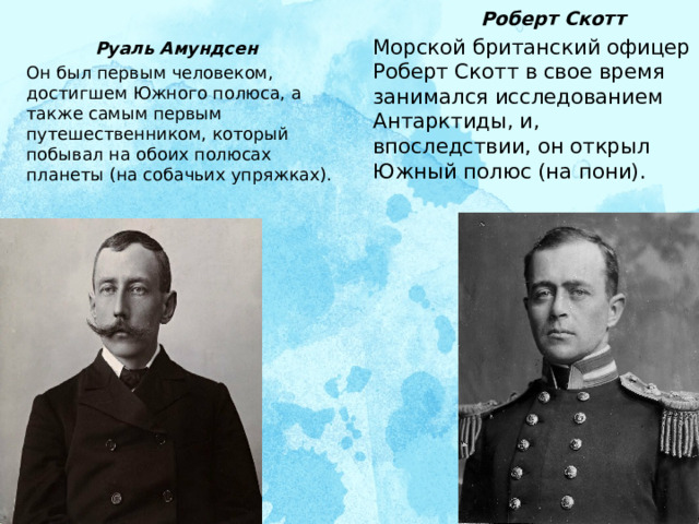  Роберт Скотт Морской британский офицер Роберт Скотт в свое время занимался исследованием Антарктиды, и, впоследствии, он открыл Южный полюс (на пони).  Руаль Амундсен Он был первым человеком, достигшем Южного полюса, а также самым первым путешественником, который побывал на обоих полюсах планеты (на собачьих упряжках).    