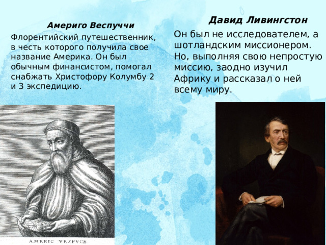  Америго Веспуччи Флорентийский путешественник, в честь которого получила свое название Америка. Он был обычным финансистом, помогал снабжать Христофору Колумбу 2 и 3 экспедицию.     Давид Ливингстон Он был не исследователем, а шотландским миссионером. Но, выполняя свою непростую миссию, заодно изучил Африку и рассказал о ней всему миру.   