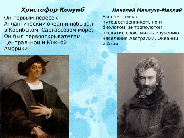  Николай Миклухо-Маклай Был не только путешественником, но и биологом, антропологом, посвятил свою жизнь изучению населения Австралии, Океании и Азии.     Христофор Колумб Он первым пересек Атлантический океан и побывал в Карибском, Саргассовом море. Он был первооткрывателем Центральной и Южной Америки.    