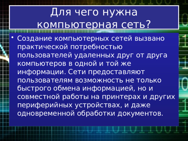Для чего нужна компьютерная сеть? Создание компьютерных сетей вызвано практической потребностью пользователей удаленных друг от друга компьютеров в одной и той же информации. Сети предоставляют пользователям возможность не только быстрого обмена информацией, но и совместной работы на принтерах и других периферийных устройствах, и даже одновременной обработки документов. 