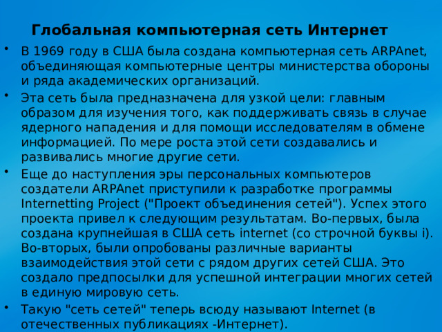 Глобальная компьютерная сеть Интернет   В 1969 году в США была создана компьютерная сеть ARPAnet, объединяющая компьютерные центры министерства обороны и ряда академических организаций. Эта сеть была предназначена для узкой цели: главным образом для изучения того, как поддерживать связь в случае ядерного нападения и для помощи исследователям в обмене информацией. По мере роста этой сети создавались и развивались многие другие сети. Еще до наступления эры персональных компьютеров создатели ARPAnet приступили к разработке программы Internetting Project (