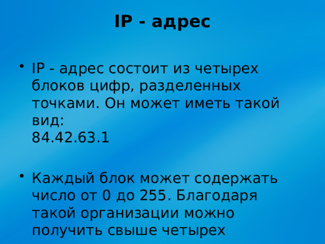 IP - адрес   IP - адрес состоит из четырех блоков цифр, разделенных точками. Он может иметь такой вид:   84.42.63.1 Каждый блок может содержать число от 0 до 255. Благодаря такой организации можно получить свыше четырех миллиардов возможных адресов. 