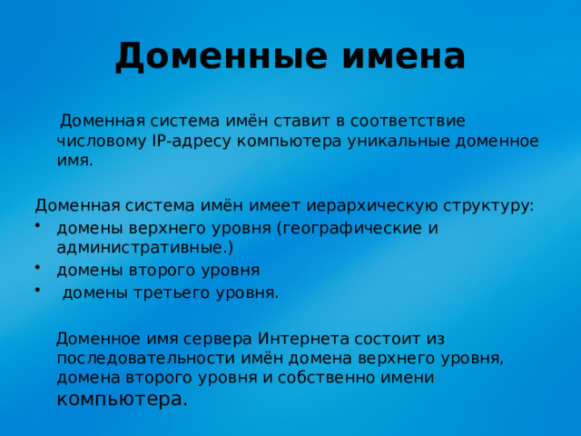 Доменные имена  Доменная система имён ставит в соответствие числовому IP-адресу компьютера уникальные доменное имя. Доменная система имён имеет иерархическую структуру: домены верхнего уровня (географические и административные.) домены второго уровня  домены третьего уровня.  Доменное имя сервера Интернета состоит из последовательности имён домена верхнего уровня, домена второго уровня и собственно имени компьютера. 