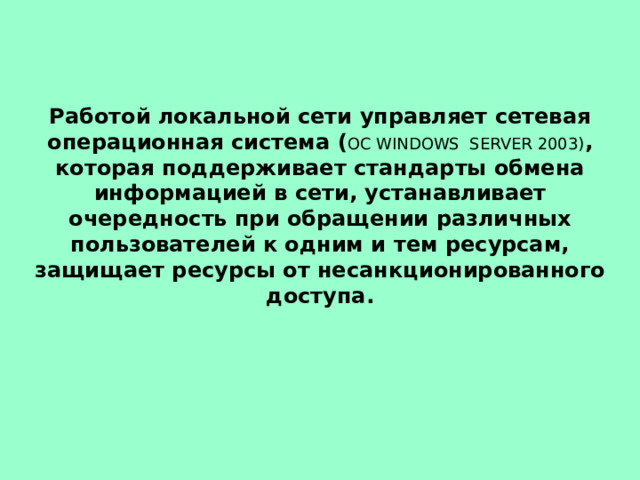 Работой локальной сети управляет сетевая операционная система ( ОС WINDOWS SERVER 2003) , которая поддерживает стандарты обмена информацией в сети, устанавливает очередность при обращении различных пользователей к одним и тем ресурсам, защищает ресурсы от несанкционированного доступа. 