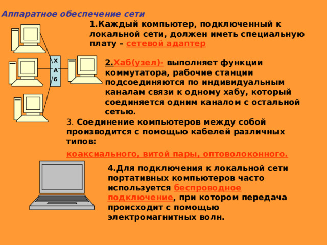 3 Аппаратное обеспечение сети 1.Каждый компьютер, подключенный к локальной сети, должен иметь специальную плату – сетевой адаптер Х 2. Хаб(узел)- выполняет функции коммутатора, рабочие станции подсоединяются по индивидуальным каналам связи к одному хабу, который соединяется одним каналом с остальной сетью. А б 3. Соединение компьютеров между собой производится с помощью кабелей различных типов: коаксиального, витой пары, оптоволоконного. 4.Для подключения к локальной сети портативных компьютеров часто используется беспроводное подключение , при котором передача происходит с помощью электромагнитных волн. 