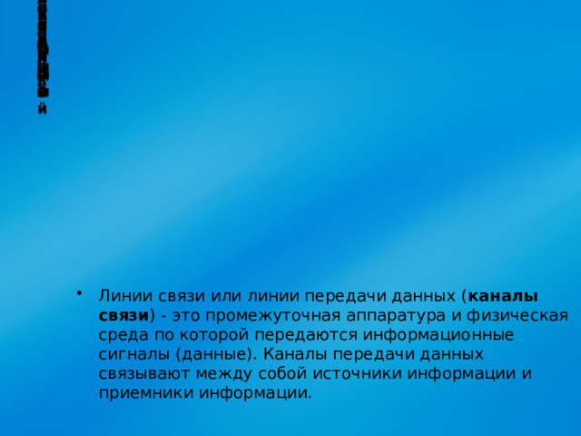 Коаксиальный Радиоканалы Беспроводные Оптоволоконный Спутниковые Витая пара Кабельные Каналы связи Линии связи или линии передачи данных ( каналы связи ) - это промежуточная аппаратура и физическая среда по которой передаются информационные сигналы (данные). Каналы передачи данных связывают между собой источники информации и приемники информации.   