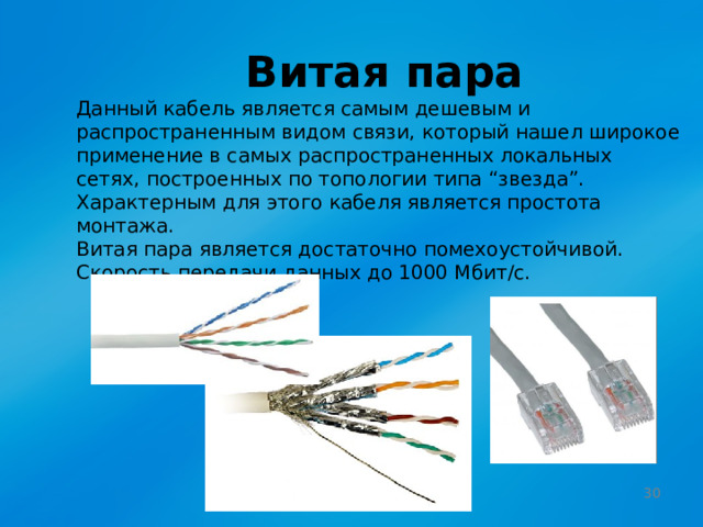 Витая пара Данный кабель является самым дешевым и распространенным видом связи, который нашел широкое применение в самых распространенных локальных сетях, построенных по топологии типа “звезда”. Характерным для этого кабеля является простота монтажа. Витая пара является достаточно помехоустойчивой.  Скорость передачи данных до 1000 Мбит/с.  