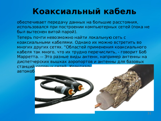Коаксиальный кабель обеспечивает передачу данных на большие расстояния, использовался при построении компьютерных сетей (пока не был вытеснен витой парой). Теперь почти невозможно найти локальную сеть с коаксиальными кабелями. Однако их можно встретить во многих других сетях. 