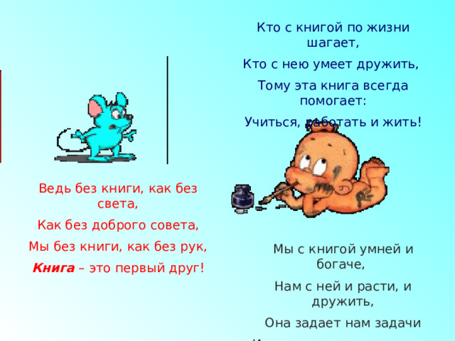 Кто с книгой по жизни шагает, Кто с нею умеет дружить, Тому эта книга всегда помогает: Учиться, работать и жить! Ведь без книги, как без света, Как без доброго совета, Мы без книги, как без рук, Книга – это первый друг! Мы с книгой умней и богаче, Нам с ней и расти, и дружить, Она задает нам задачи И учит, как думать и жить. 
