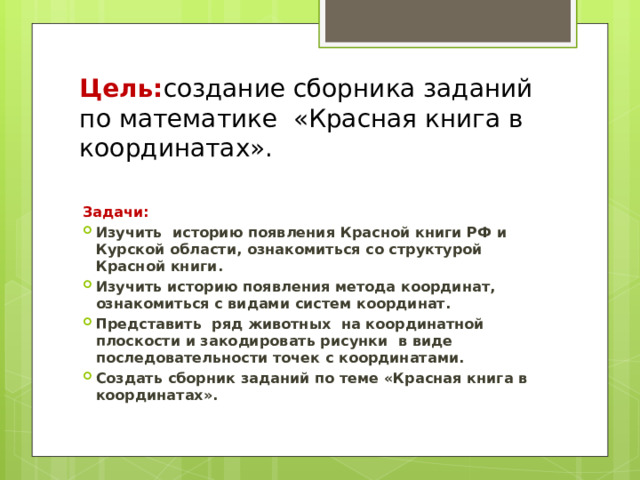 Цель: создание сборника заданий по математике «Красная книга в координатах».   Задачи: Изучить  историю появления Красной книги РФ и Курской области, ознакомиться со структурой Красной книги. Изучить историю появления метода координат, ознакомиться с видами систем координат. Представить  ряд животных  на координатной плоскости и закодировать рисунки  в виде последовательности точек с координатами. Создать сборник заданий по теме «Красная книга в координатах». 