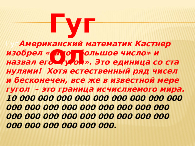 Гугол Гуг Американский математик Кастнер изобрел «самое большое число» и назвал его «гугол». Это единица со ста нулями! Хотя естественный ряд чисел и бесконечен, все же в известной мере гугол – это граница исчисляемого мира. 10 000 000 000 000 000 000 000 000 000 000 000 000 000 000 000 000 000 000 000 000 000 000 000 000 000 000 000 000 000 000 000 000 000.   