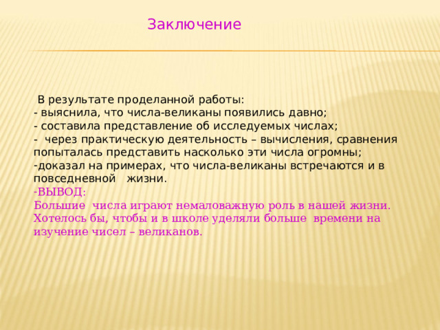  Заключение  В результате проделанной работы: - выяснила, что числа-великаны появились давно; - составила представление об исследуемых числах; - через практическую деятельность – вычисления, сравнения попыталась представить насколько эти числа огромны; доказал на примерах, что числа-великаны встречаются и в повседневной жизни. ВЫВОД: Большие числа играют немаловажную роль в нашей жизни. Хотелось бы, чтобы и в школе уделяли больше времени на изучение чисел – великанов. 