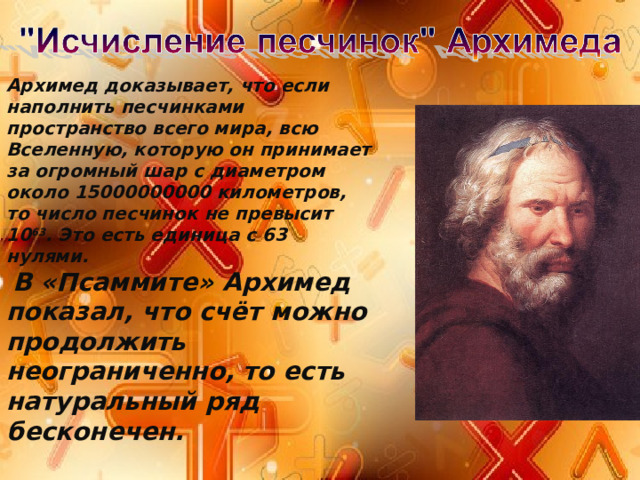Архимед доказывает, что если наполнить песчинками пространство всего мира, всю Вселенную, которую он принимает за огромный шар с диаметром около 15000000000 километров, то число песчинок не превысит 10 63 . Это есть единица с 63 нулями.  В «Псаммите» Архимед показал, что счёт можно продолжить неограниченно, то есть натуральный ряд бесконечен . 