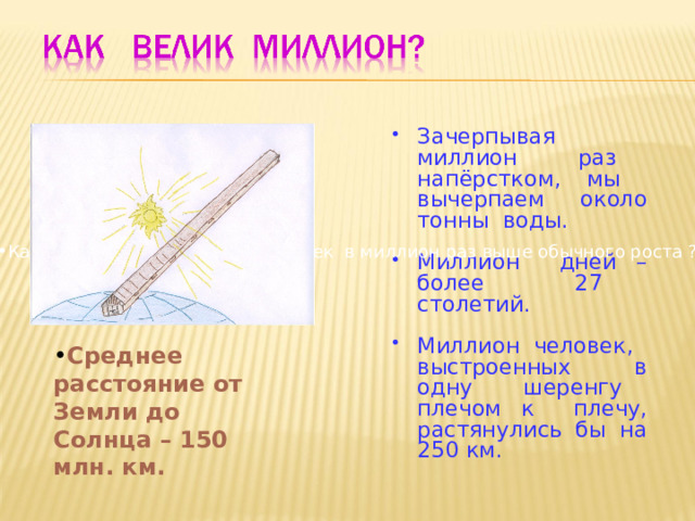 Зачерпывая миллион раз напёрстком, мы вычерпаем около тонны воды.  Миллион дней – более 27 столетий.  Миллион человек, выстроенных в одну шеренгу плечом к плечу, растянулись бы на 250 км. Какого  роста достигал бы человек в миллион раз выше обычного роста ? Среднее расстояние от Земли до Солнца – 150 млн. км. 