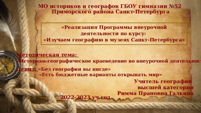 МО историков и географов ГБОУ гимназии №52  Приморского района Санкт-Петербурга «Реализация Программы внеурочной деятельности по курсу: «Изучаем географию в музеях Санкт-Петербурга» Методическая тема: «Историко-географическое краеведение во внеурочной деятельности »  Девиз: «Без географии вы нигде»  «Есть бюджетные варианты открывать мир» Учитель географии высшей категории Римма Прановна Галкина 2022-2023 уч.год 