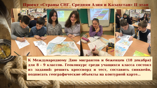Проект «Страны СНГ. Средняя Азия и Казахстан» II этап К Международному Дню мигрантов и беженцев (18 декабря) для 8 - 9 классов. Геоконкурс среди учащихся класса состоял из заданий: решить кроссворд и тест, составить синквейн, подписать географические объекты на контурной карте… 