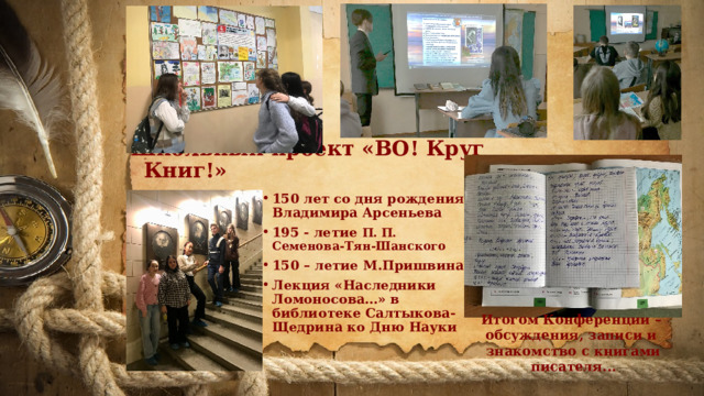 Школьный проект «ВО! Круг Книг!» 150 лет со дня рождения Владимира Арсеньева 195 - летие П. П. Семенова-Тян-Шанского 150 – летие М.Пришвина Лекция «Наследники Ломоносова…» в библиотеке Салтыкова-Щедрина ко Дню Науки  Итогом Конференции – обсуждения, записи и знакомство с книгами писателя... 