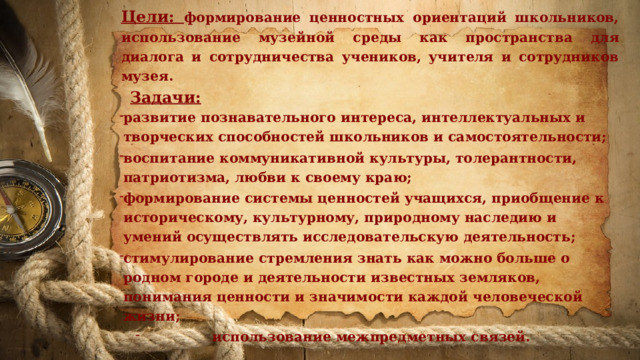 Цели: формирование ценностных ориентаций школьников, использование музейной среды как пространства для диалога и сотрудничества учеников, учителя и сотрудников музея.  Задачи: развитие познавательного интереса, интеллектуальных и творческих способностей школьников и самостоятельности; воспитание коммуникативной культуры, толерантности, патриотизма, любви к своему краю; формирование системы ценностей учащихся, приобщение к историческому, культурному, природному наследию и умений осуществлять исследовательскую деятельность; стимулирование стремления знать как можно больше о родном городе и деятельности известных земляков, понимания ценности и значимости каждой человеческой жизни; использование межпредметных связей.   